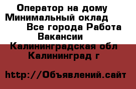 Оператор на дому › Минимальный оклад ­ 40 000 - Все города Работа » Вакансии   . Калининградская обл.,Калининград г.